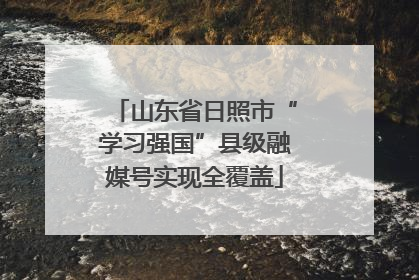 山东省日照市“学习强国”县级融媒号实现全覆盖