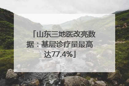 山东三地医改亮数据：基层诊疗量最高达77.4%