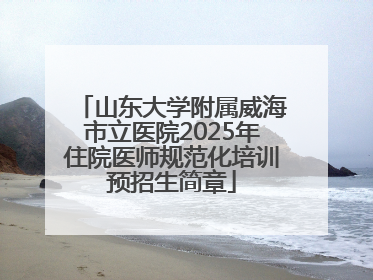 山东大学附属威海市立医院2025年住院医师规范化培训预招生简章