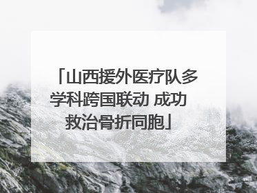 山西援外医疗队多学科跨国联动 成功救治骨折同胞