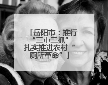 岳阳市：推行“三重三抓” 扎实推进农村“厕所革命”