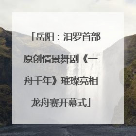 岳阳：汨罗首部原创情景舞剧《一舟千年》璀璨亮相龙舟赛开幕式
