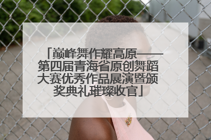 巅峰舞作耀高原——第四届青海省原创舞蹈大赛优秀作品展演暨颁奖典礼璀璨收官