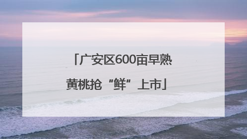 广安区600亩早熟黄桃抢“鲜”上市