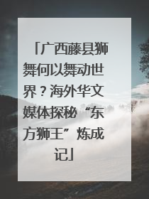 广西藤县狮舞何以舞动世界？海外华文媒体探秘“东方狮王”炼成记