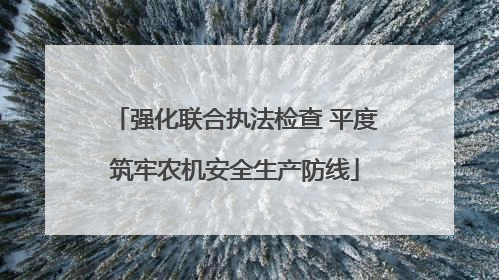 强化联合执法检查 平度筑牢农机安全生产防线