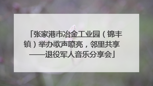 张家港市冶金工业园（锦丰镇）举办歌声嘹亮，邻里共享——退役军人音乐分享会