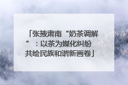 张掖肃南“奶茶调解”：以茶为媒化纠纷 共绘民族和谐新画卷