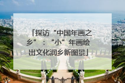 探访“中国年画之乡”：“小”年画绘出文化润乡新图景