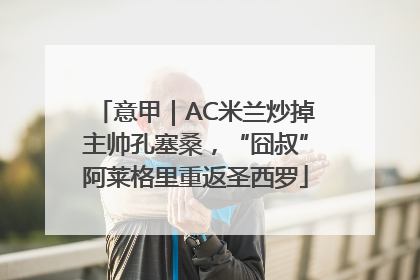 意甲｜AC米兰炒掉主帅孔塞桑，“囧叔”阿莱格里重返圣西罗
