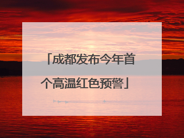 成都发布今年首个高温红色预警