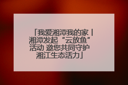 我爱湘潭我的家丨湘潭发起“云放鱼”活动 邀您共同守护湘江生态活力