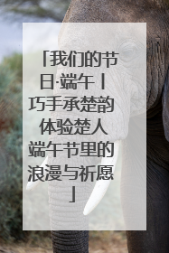 我们的节日·端午丨巧手承楚韵 体验楚人端午节里的浪漫与祈愿