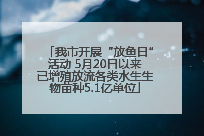 我市开展“放鱼日”活动 5月20日以来已增殖放流各类水生生物苗种5.1亿单位