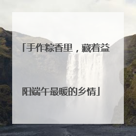 手作粽香里，藏着益阳端午最暖的乡情
