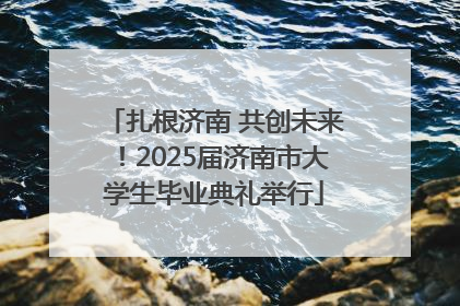 扎根济南 共创未来！2025届济南市大学生毕业典礼举行