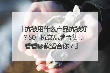 抗皱用什么产品抗皱好？50+抗衰品牌合集，看看哪款适合你？
