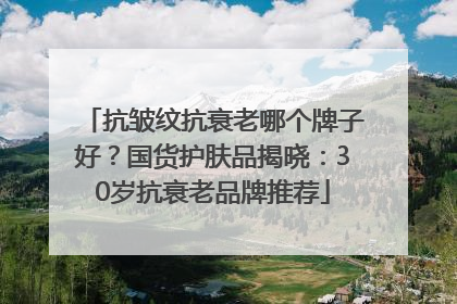 抗皱纹抗衰老哪个牌子好？国货护肤品揭晓：30岁抗衰老品牌推荐