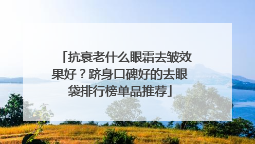 抗衰老什么眼霜去皱效果好？跻身口碑好的去眼袋排行榜单品推荐
