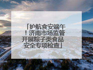 护航食安端午！济南市场监管开展粽子类食品安全专项检查