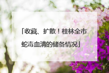 收藏、扩散！桂林全市蛇毒血清的储备情况