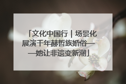 文化中国行｜场景化展演千年赫哲族婚俗——她让非遗变新潮
