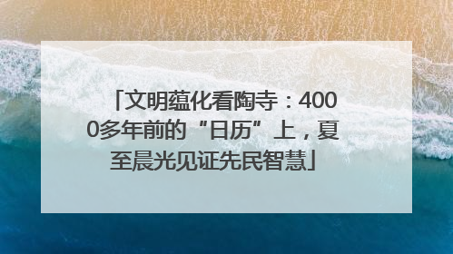 文明蕴化看陶寺：4000多年前的“日历”上，夏至晨光见证先民智慧