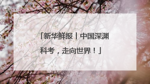 新华鲜报丨中国深渊科考，走向世界！