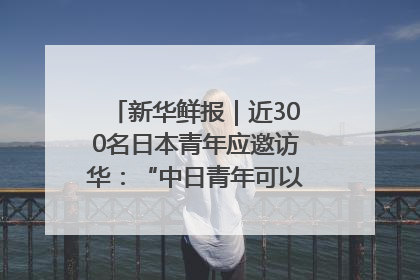 新华鲜报｜近300名日本青年应邀访华：“中日青年可以创造更好的未来”