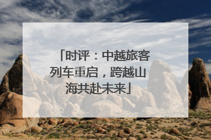 时评：中越旅客列车重启，跨越山海共赴未来
