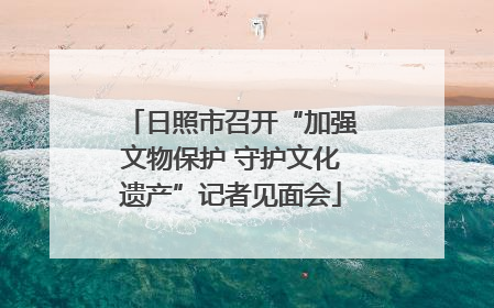 日照市召开“加强文物保护 守护文化遗产”记者见面会
