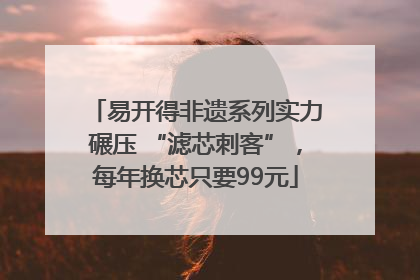 易开得非遗系列实力碾压 “滤芯刺客”，每年换芯只要99元