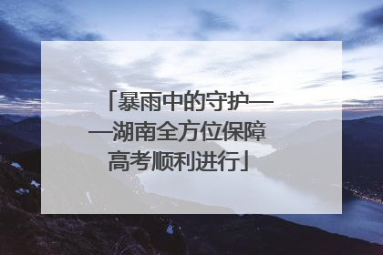 暴雨中的守护——湖南全方位保障高考顺利进行