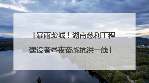 暴雨袭城！湖南慈利工程建设者昼夜奋战抗洪一线