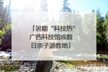 暑期“科技热” 广西科技馆成假日亲子游胜地