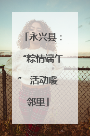 永兴县：“粽情端午” 活动暖邻里