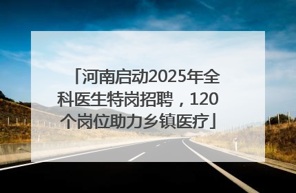 河南启动2025年全科医生特岗招聘，120个岗位助力乡镇医疗