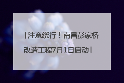 注意绕行！南昌彭家桥改造工程7月1日启动