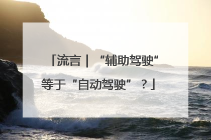 流言｜“辅助驾驶”等于“自动驾驶”？
