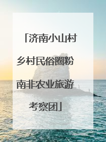 济南小山村乡村民俗圈粉南非农业旅游考察团