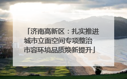 济南高新区：扎实推进城市立面空间专项整治 市容环境品质焕新提升