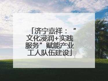 济宁嘉祥：“文化浸润+实践服务”赋能产业工人队伍建设