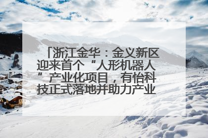 浙江金华：金义新区迎来首个“人形机器人”产业化项目，有怡科技正式落地并助力产业“加速度”