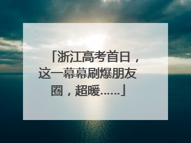浙江高考首日，这一幕幕刷爆朋友圈，超暖……