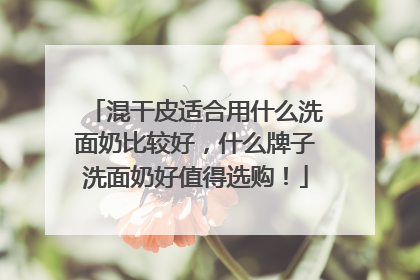 混干皮适合用什么洗面奶比较好，什么牌子洗面奶好值得选购！