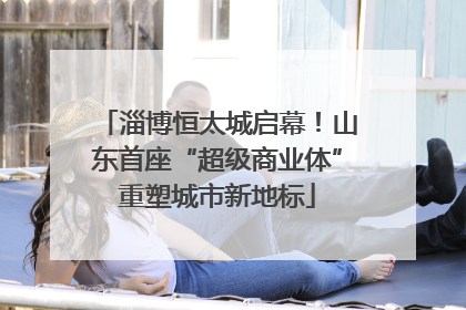 淄博恒太城启幕！山东首座“超级商业体”重塑城市新地标
