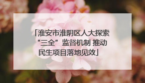 淮安市淮阴区人大探索“三全”监督机制 推动民生项目落地见效