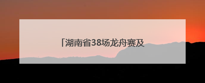 湖南省38场龙舟赛及大型活动清单来了！注意，这些路段将交通管制