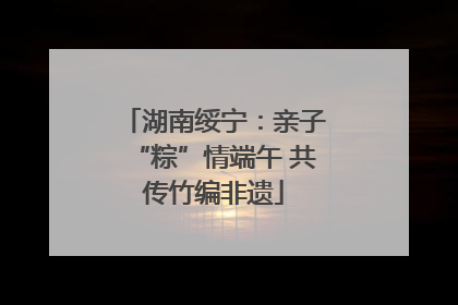 湖南绥宁：亲子“粽”情端午 共传竹编非遗