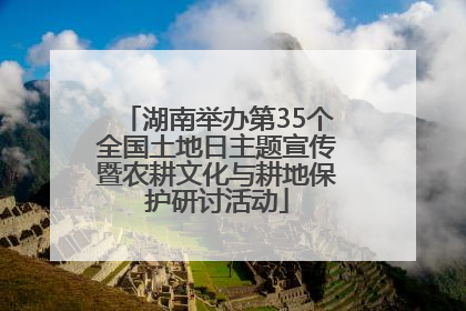 湖南举办第35个全国土地日主题宣传暨农耕文化与耕地保护研讨活动